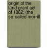 Origin of the Land Grant Act of 1862; (The So-Called Morrill by Lloyd James