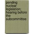 Pending Nuclear Legislation; Hearing Before the Subcommittee