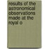 Results of the Astronomical Observations Made at the Royal O
