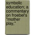 Symbolic Education; A Commentary On Froebel's "Mother Play,"