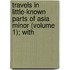 Travels in Little-Known Parts of Asia Minor (Volume 1); With