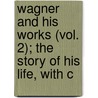 Wagner and His Works (Vol. 2); The Story of His Life, with C by Henry Theophilus Finck