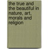 The True And The Beautiful In Nature, Art, Morals And Religion by Lld John Ruskin