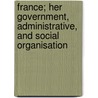France; Her Government, Administrative, And Social Organisation door Unknown Author