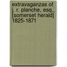 Extravaganzas Of J. R. Planche, Esq., [Somerset Herald] 1825-1871 by James Robinson Planche