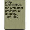 Philip Melanchthon, The Protestant Preceptor Of Germany, 1497-1560 door James William Richard