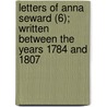 Letters Of Anna Seward (6); Written Between The Years 1784 And 1807 by Anna Seward