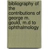 Bibliography Of The Contributions Of George M. Gould, M.D To Ophthalmology by George M. Gould