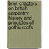 Brief Chapters On British Carpentry; History And Principles Of Gothic Roofs