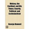 Wolsey, The Cardinal, And His Times; Courtly, Political, And Ecclesiastical by Georige Howard