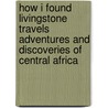 How I Found Livingstone Travels Adventures And Discoveries Of Central Africa door Sir Henry M. Stanley