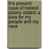 The Present Case Of Ireland Plainly Stated; A Plea For My People And My Race