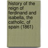 History Of The Reign Of Ferdinand And Isabella, The Catholic, Of Spain (1861) door William Hickling Prescott