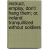 Instruct, Employ, Don't Hang Them; Or, Ireland Tranquillized Without Soldiers by John Pitt Kennedy
