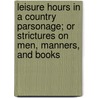 Leisure Hours In A Country Parsonage; Or Strictures On Men, Manners, And Books by John Keefe Robinson