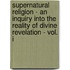 Supernatural Religion - An Inquiry Into The Reality Of Divine Revelation - Vol. I