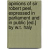 Opinions Of Sir Robert Peel, Expressed In Parliament And In Public [Ed.] By W.T. Haly by Sir Robert Peel