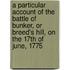 A Particular Account of the Battle of Bunker, or Breed's Hill, on the 17th of June, 1775