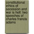 Constitutional Ethics Of Secession And War Is Hell: Two Speeches Of Charles Francis Adams