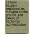 Catholic Baptism Explained; Or, Thoughts On The Ground, And Extent, Of Baptismal Administration