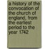 A History Of The Convocation Of The Church Of England, From The Earliest Period To The Year 1742