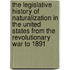 The Legislative History Of Naturalization In The United States From The Revolutionary War To 1891