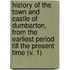 History Of The Town And Castle Of Dumbarton, From The Earliest Period Till The Present Time (V. 1)
