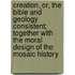 Creation, Or, The Bible And Geology Consistent; Together With The Moral Design Of The Mosaic History