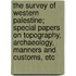 The Survey Of Western Palestine; Special Papers On Topography, Archaeology, Manners And Customs, Etc