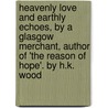 Heavenly Love And Earthly Echoes, By A Glasgow Merchant, Author Of 'The Reason Of Hope'. By H.K. Wood door Henry K. Wood