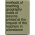 Methods of Teaching Geography. Notes of Lessons. Printed at the Request of the Teachers in Attendance