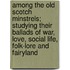 Among The Old Scotch Minstrels; Studying Their Ballads Of War, Love, Social Life, Folk-Lore And Fairyland