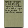 Floral Decorations For The Dwelling House; A Practical Guide To The Home Arrangement Of Plants And Flowers by Annie Hassard