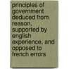 Principles Of Government Deduced From Reason, Supported By English Experience, And Opposed To French Errors by Robert Nares