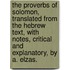 The Proverbs Of Solomon, Translated From The Hebrew Text, With Notes, Critical And Explanatory, By A. Elzas.