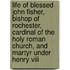 Life Of Blessed John Fisher, Bishop Of Rochester, Cardinal Of The Holy Roman Church, And Martyr Under Henry Viii