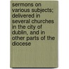 Sermons On Various Subjects; Delivered In Several Churches In The City Of Dublin, And In Other Parts Of The Diocese door Richard Whately