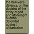 The Believer's Defence, Or, The Doctrine Of The Trinity Of God And Atonement Of Christ Defended Against Unitarianism