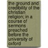 The Ground And Credibility Of The Christian Religion; In A Course Of Sermons Preached Before The University Of Oxford