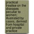 Practical Treatise On The Diseases Peculiar To Women; Illustrated By Cases, Derived From Hospital And Private Practice