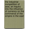 The Industrial Competition Of Asia; An Inquiry Into The Influence Of Currency On The Commerce Of The Empire In The East door Clarmont J. Daniell