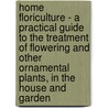 Home Floriculture - A Practical Guide To The Treatment Of Flowering And Other Ornamental Plants, In The House And Garden by Eben Eugene Rexford