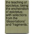 The Teaching Of Epictetus; Being The Encheiridion Of Epictetus; With Selections From The 'Dissertations' And 'Fragments.'