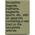 Lancashire Legends, Traditions, Pageants, Sports, Etc., With An Appendix Containing A Rare Tract On The Lancashire Witches