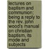 Lectures On Baptism And Communion; Being A Reply To The Rev. John Wood's Manual On Christian Baptism, Its Mode And Subjects