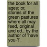 The Book For All Ages; Or, Stories Of The Green Pastures Where All May Feed, Original And Ed., By The Author Of 'Have You-?'. door Book
