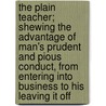 The Plain Teacher; Shewing The Advantage Of Man's Prudent And Pious Conduct, From Entering Into Business To His Leaving It Off by Sir Richard Steele