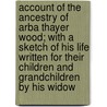 Account Of The Ancestry Of Arba Thayer Wood; With A Sketch Of His Life Written For Their Children And Grandchildren By His Widow door Ann Maria Stearns Wood