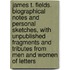 James T. Fields. Biographical Notes And Personal Sketches, With Unpublished Fragments And Tributes From Men And Women Of Letters