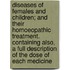 Diseases Of Females And Children; And Their Homoeopathic Treatment. Containing Also, A Full Description Of The Dose Of Each Medicine